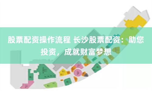 股票配资操作流程 长沙股票配资：助您投资，成就财富梦想