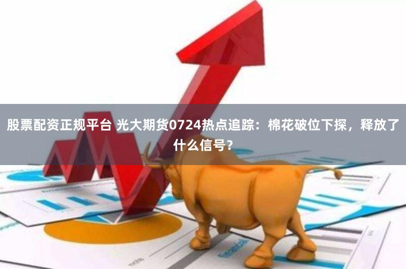 股票配资正规平台 光大期货0724热点追踪：棉花破位下探，释放了什么信号？