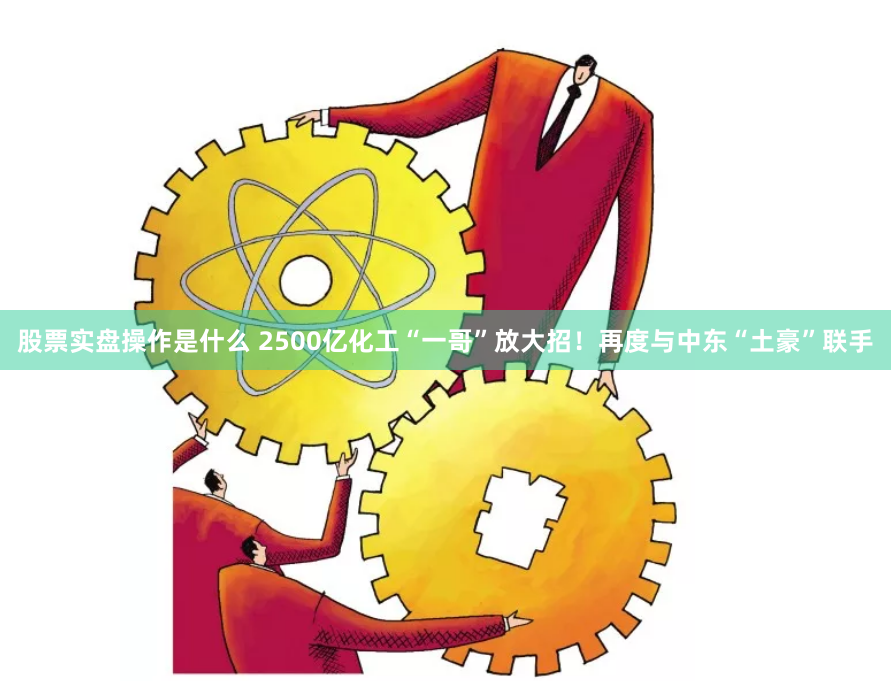 股票实盘操作是什么 2500亿化工“一哥”放大招！再度与中东“土豪”联手