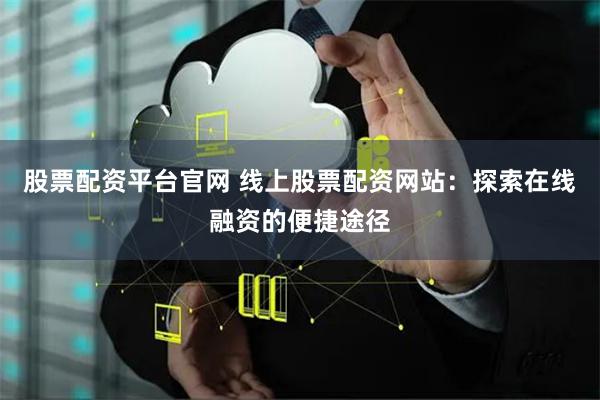 股票配资平台官网 线上股票配资网站：探索在线融资的便捷途径