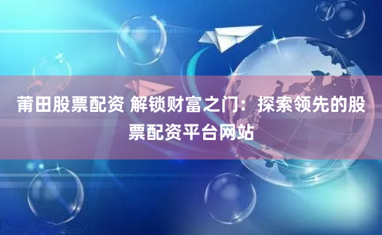 莆田股票配资 解锁财富之门：探索领先的股票配资平台网站