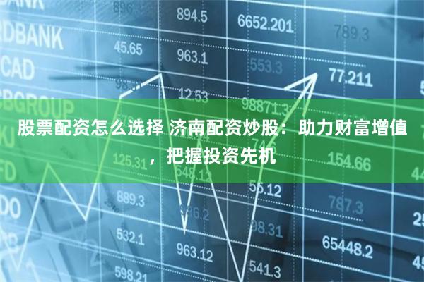股票配资怎么选择 济南配资炒股：助力财富增值，把握投资先机