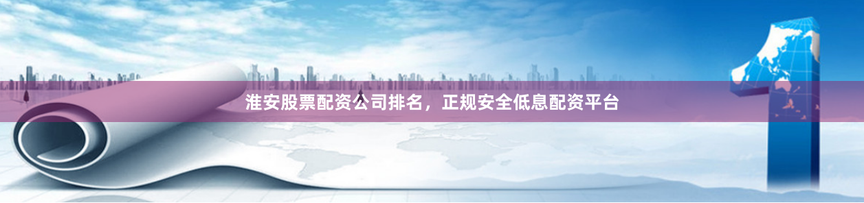 淮安股票配资公司排名，正规安全低息配资平台